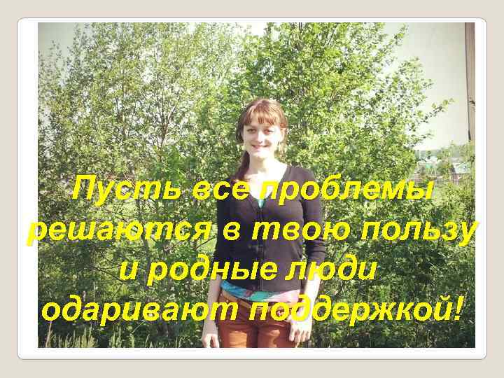 Пусть все проблемы решаются в твою пользу и родные люди одаривают поддержкой! 