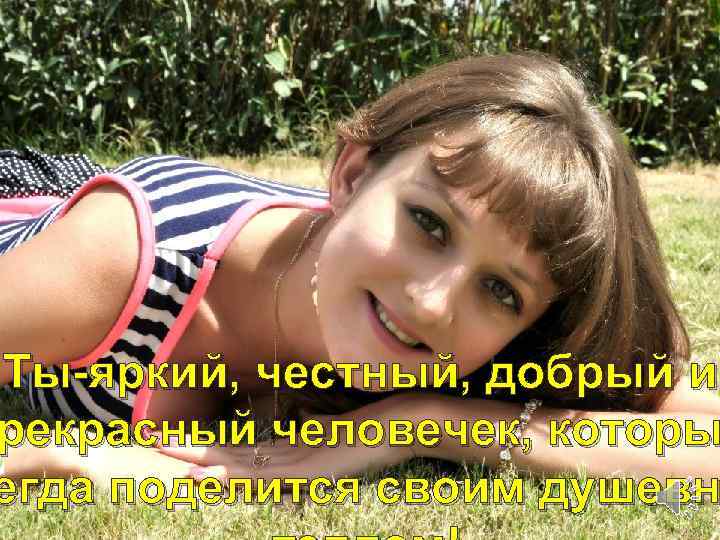 Ты-яркий, честный, добрый и рекрасный человечек, которы егда поделится своим душевн 
