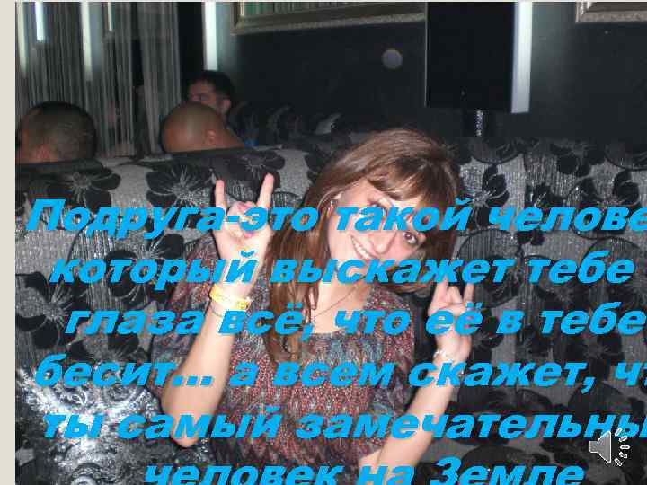 Подруга-это такой челове который выскажет тебе в глаза всё, что её в тебе бесит…