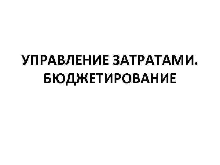 УПРАВЛЕНИЕ ЗАТРАТАМИ. БЮДЖЕТИРОВАНИЕ 