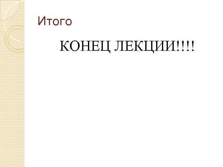 Итого КОНЕЦ ЛЕКЦИИ!!!! 