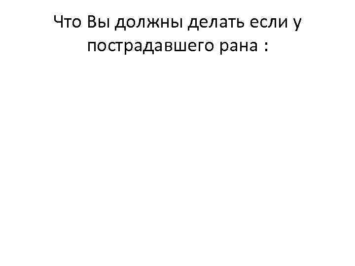 Что Вы должны делать если у пострадавшего рана : 