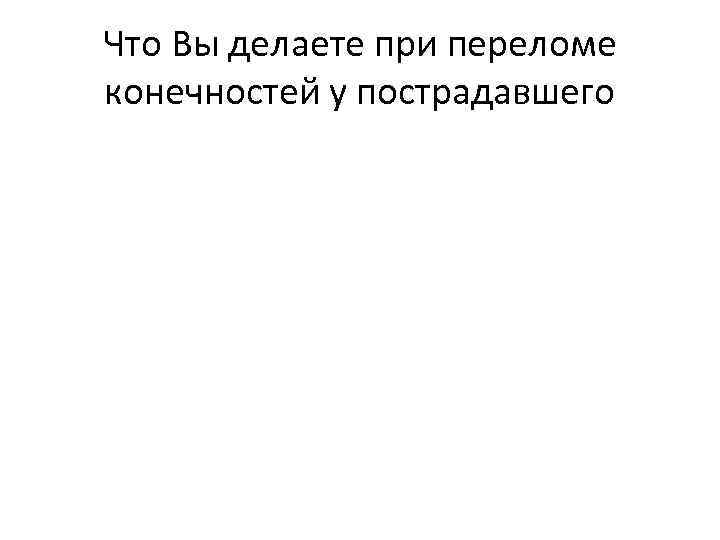 Что Вы делаете при переломе конечностей у пострадавшего 