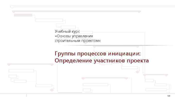 Учебный курс «Основы управления строительным проектом» Группы процессов инициации: Определение участников проекта 16 