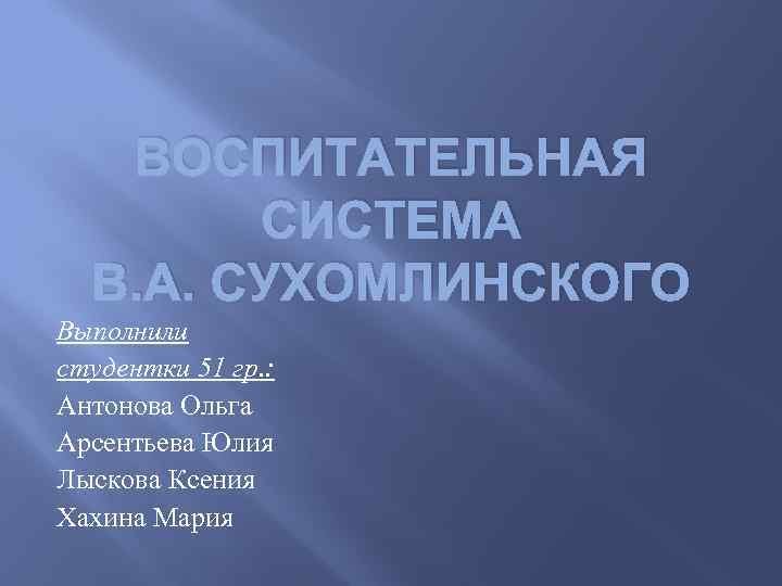 ВОСПИТАТЕЛЬНАЯ СИСТЕМА В. А. СУХОМЛИНСКОГО Выполнили студентки 51 гр. : Антонова Ольга Арсентьева Юлия