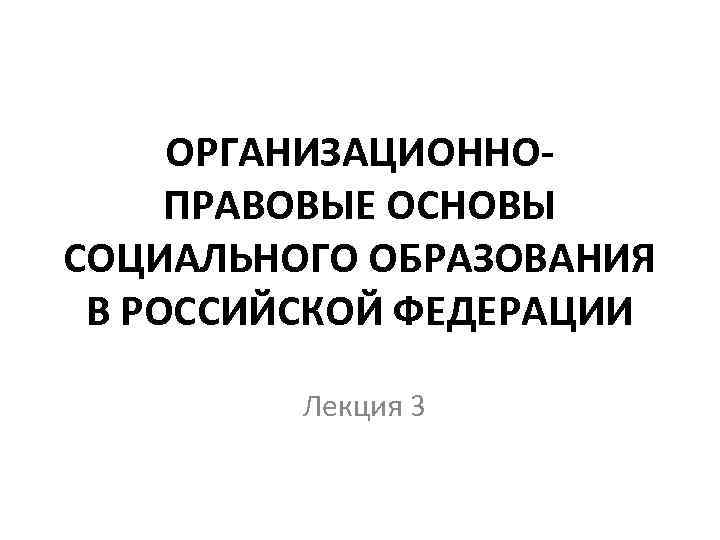 ОРГАНИЗАЦИОННОПРАВОВЫЕ ОСНОВЫ СОЦИАЛЬНОГО ОБРАЗОВАНИЯ В РОССИЙСКОЙ ФЕДЕРАЦИИ Лекция 3 