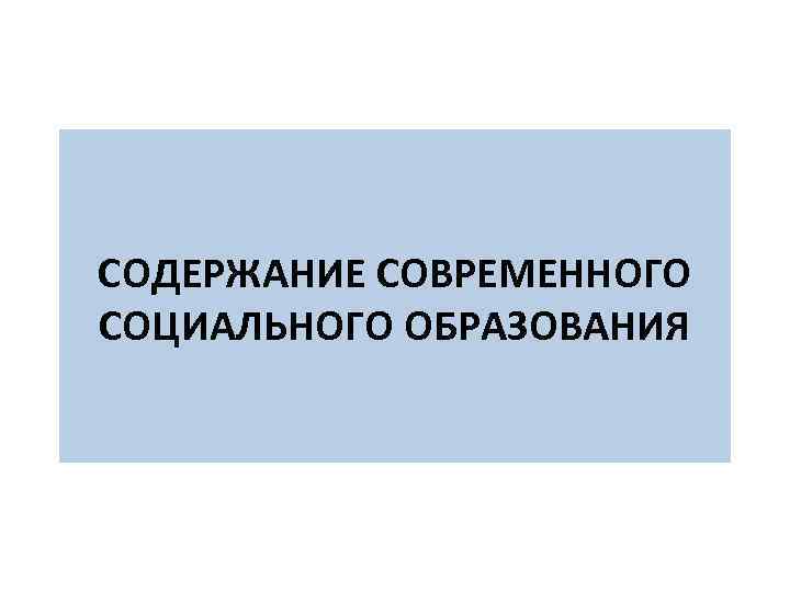  СОДЕРЖАНИЕ СОВРЕМЕННОГО СОЦИАЛЬНОГО ОБРАЗОВАНИЯ 