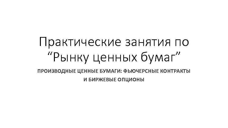 Практические занятия по “Рынку ценных бумаг” ПРОИЗВОДНЫЕ ЦЕННЫЕ БУМАГИ: ФЬЮЧЕРСНЫЕ КОНТРАКТЫ И БИРЖЕВЫЕ ОПЦИОНЫ