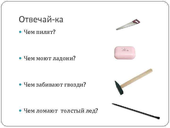 Отвечай-ка Чем пилят? Чем моют ладони? Чем забивают гвозди? Чем ломают толстый лед? 