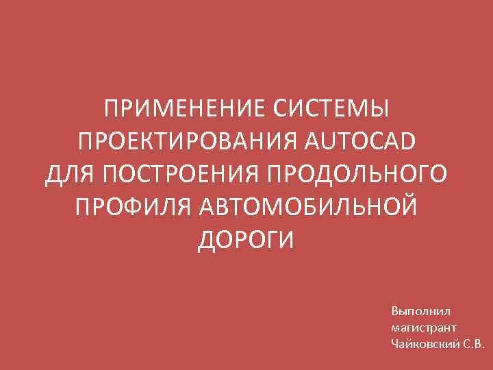 ПРИМЕНЕНИЕ СИСТЕМЫ ПРОЕКТИРОВАНИЯ AUTOCAD ДЛЯ ПОСТРОЕНИЯ ПРОДОЛЬНОГО ПРОФИЛЯ АВТОМОБИЛЬНОЙ ДОРОГИ Выполнил магистрант Чайковский С.