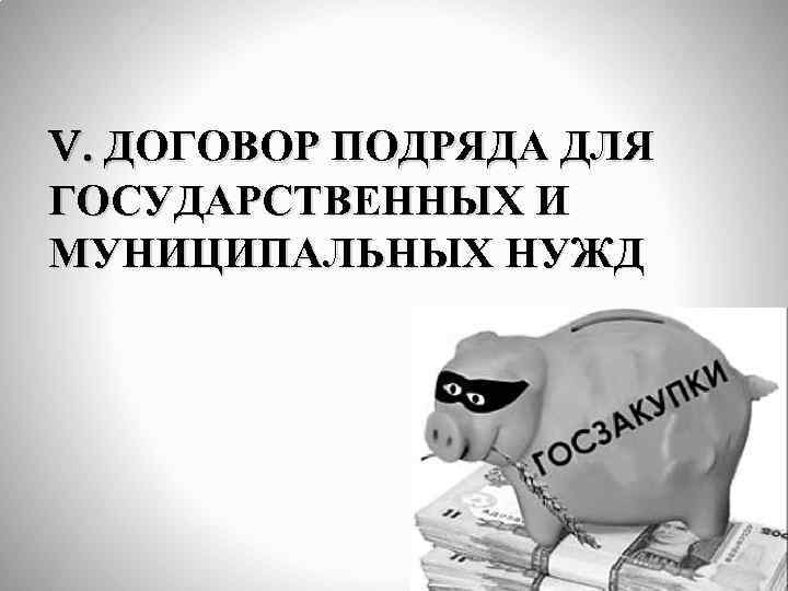 V. ДОГОВОР ПОДРЯДА ДЛЯ ГОСУДАРСТВЕННЫХ И МУНИЦИПАЛЬНЫХ НУЖД 