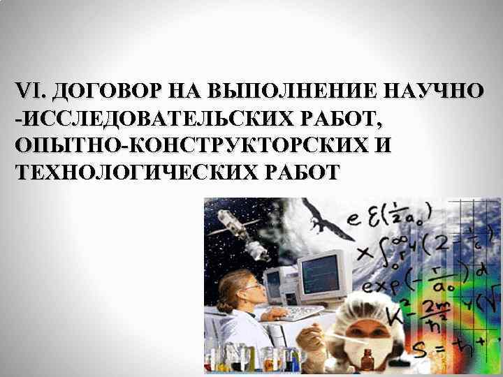 VI. ДОГОВОР НА ВЫПОЛНЕНИЕ НАУЧНО -ИССЛЕДОВАТЕЛЬСКИХ РАБОТ, ОПЫТНО-КОНСТРУКТОРСКИХ И ТЕХНОЛОГИЧЕСКИХ РАБОТ 