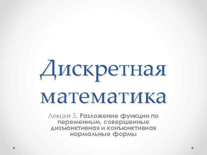 Дискретная математика Лекция 5. Разложение функции по переменным, совершенные дизъюнктивная и конъюнктивная нормальные формы