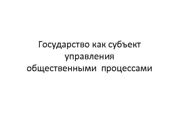 Государство как субъект управления общественными процессами 