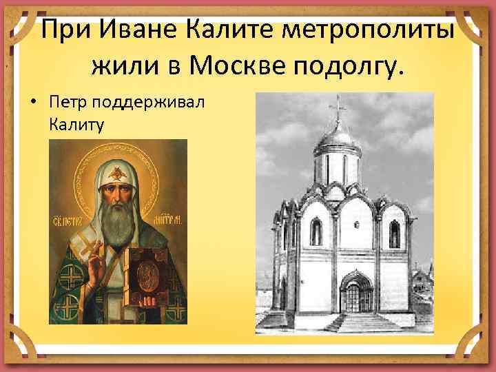 При Иване Калите метрополиты жили в Москве подолгу. • Петр поддерживал Калиту 