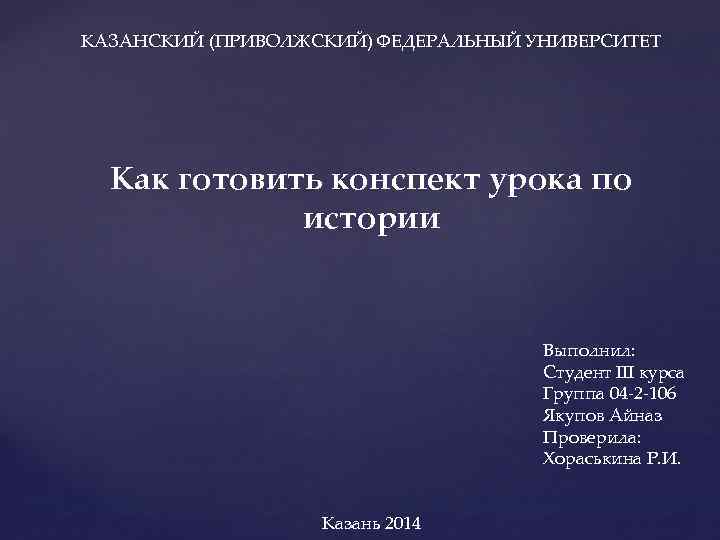  КАЗАНСКИЙ (ПРИВОЛЖСКИЙ) ФЕДЕРАЛЬНЫЙ УНИВЕРСИТЕТ Как готовить конспект урока по истории Выполнил: Студент III