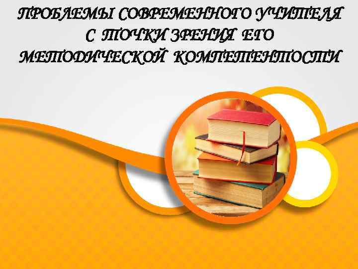 ПРОБЛЕМЫ СОВРЕМЕННОГО УЧИТЕЛЯ С ТОЧКИ ЗРЕНИЯ ЕГО МЕТОДИЧЕСКОЙ КОМПЕТЕНТОСТИ 