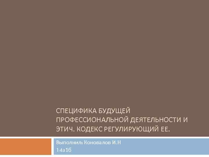 СПЕЦИФИКА БУДУЩЕЙ ПРОФЕССИОНАЛЬНОЙ ДЕЯТЕЛЬНОСТИ И ЭТИЧ. КОДЕКС РЕГУЛИРУЮЩИЙ ЕЕ. Выполнил: Коновалов И. Н 14