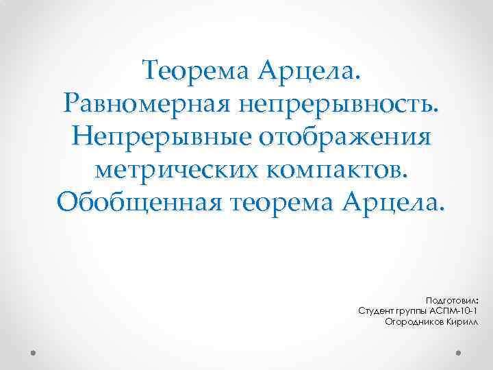 Теорема Арцела. Равномерная непрерывность. Непрерывные отображения метрических компактов. Обобщенная теорема Арцела. Подготовил: Студент группы