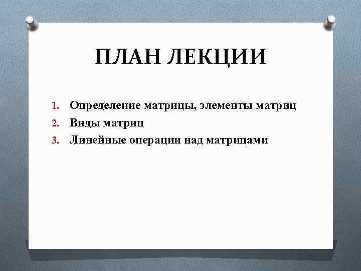 ПЛАН ЛЕКЦИИ 1. Определение матрицы, элементы матриц 2. Виды матриц 3. Линейные операции над