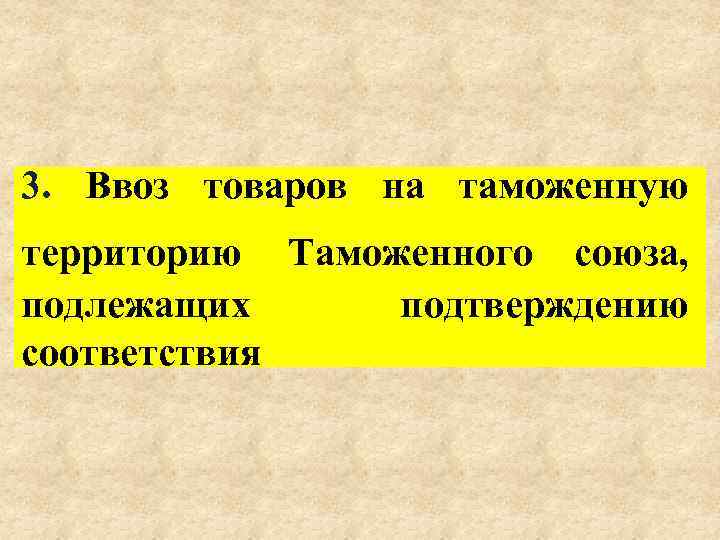 3. Ввоз товаров на таможенную территорию Таможенного союза, подлежащих подтверждению соответствия 
