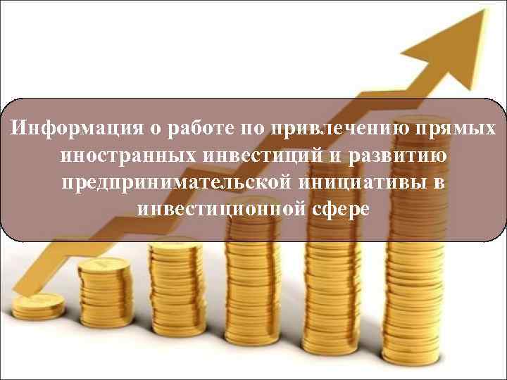 Информация о работе по привлечению прямых иностранных инвестиций и развитию предпринимательской инициативы в инвестиционной