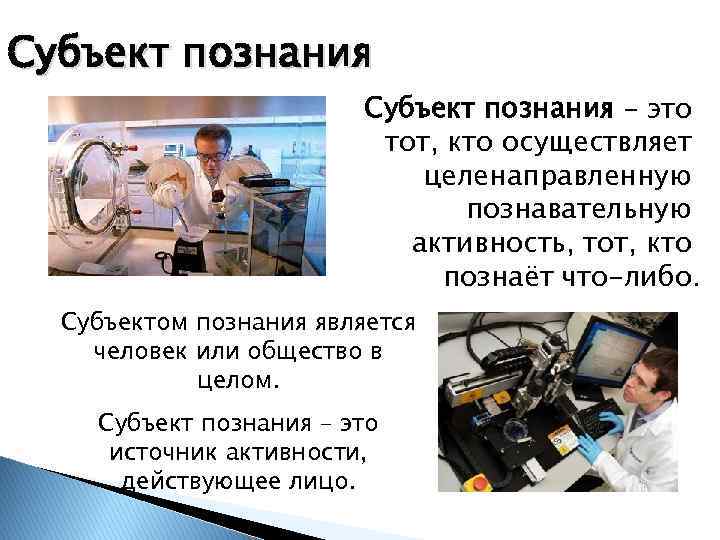 Субъект познания – это тот, кто осуществляет целенаправленную познавательную активность, тот, кто познаёт что-либо.