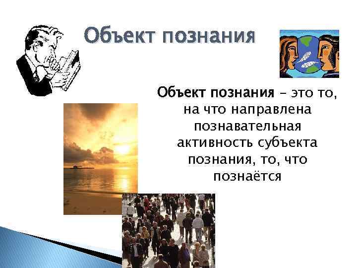 Объект познания – это то, на что направлена познавательная активность субъекта познания, то, что