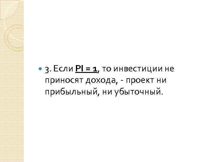  3. Если РI = 1, то инвестиции не приносят дохода, - проект ни