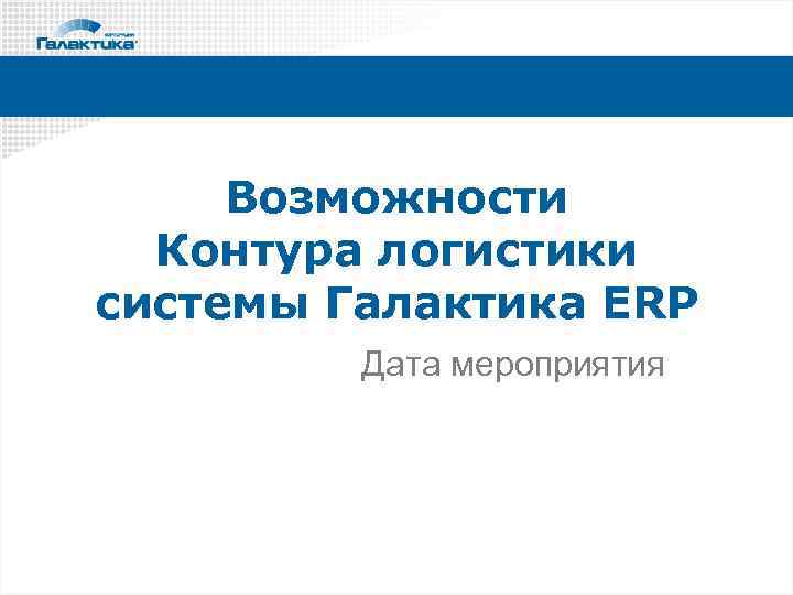 Возможности Контура логистики системы Галактика ERP Дата мероприятия 