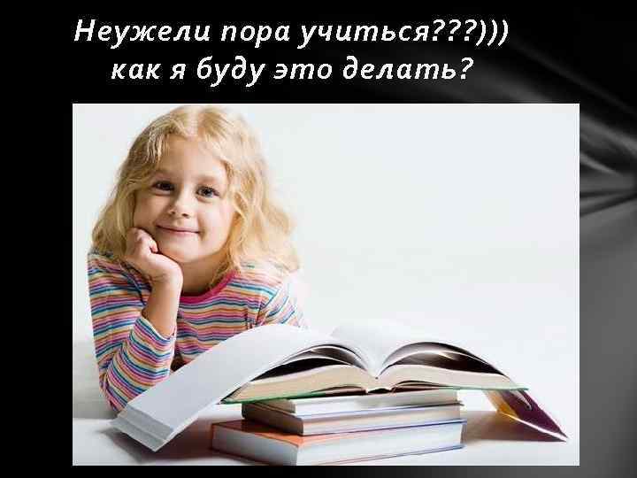 Неужели пора учиться? ? ? ))) как я буду это делать? 