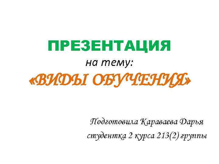 ПРЕЗЕНТАЦИЯ на тему: «ВИДЫ ОБУЧЕНИЯ» Подготовила Караваева Дарья студентка 2 курса 213(2) группы 