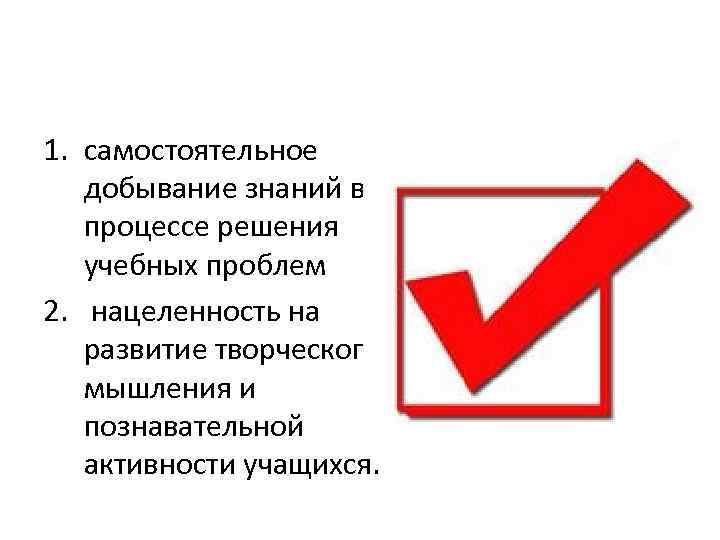 1. самостоятельное добывание знаний в процессе решения учебных проблем 2. нацеленность на развитие творческого