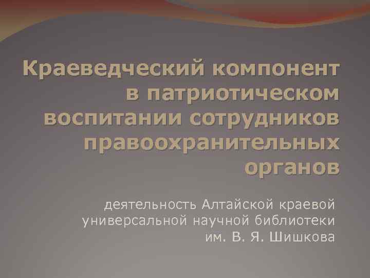 Краеведческий компонент в патриотическом воспитании сотрудников правоохранительных органов деятельность Алтайской краевой универсальной научной библиотеки