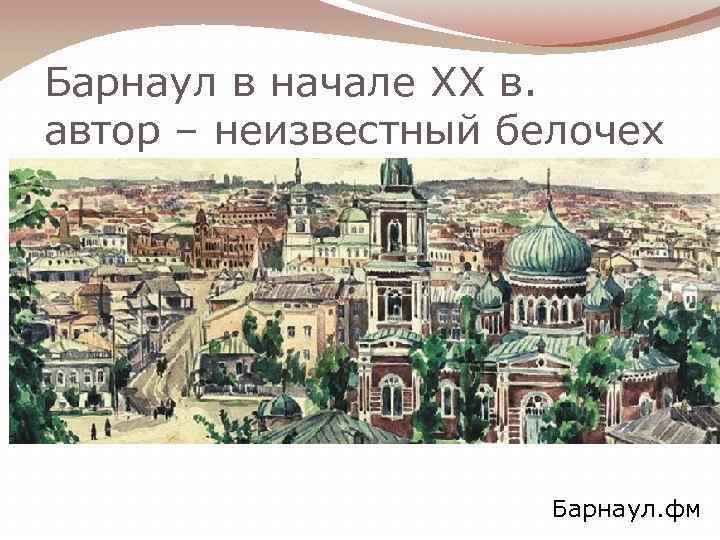 Барнаул в начале XX в. автор – неизвестный белочех Барнаул. фм 