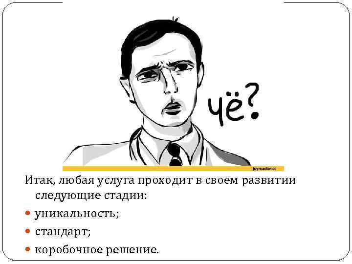 Итак, любая услуга проходит в своем развитии следующие стадии: уникальность; стандарт; коробочное решение. 