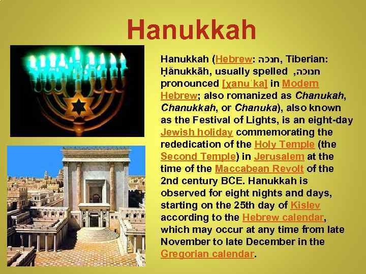 Hanukkah (Hebrew: , חנכה Tiberian: Ḥănukkāh, usually spelled , חנוכה pronounced [χanuˈka] in Modern