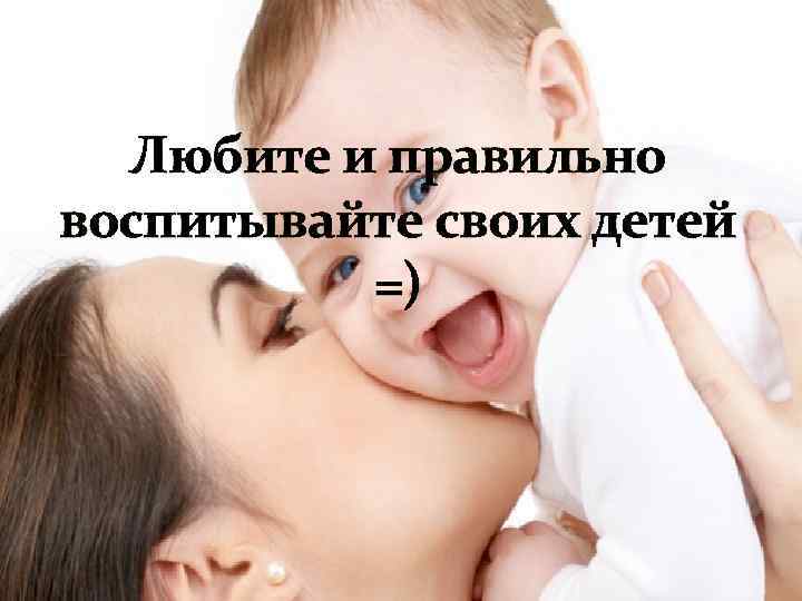 Любите и правильно воспитывайте своих детей =) 