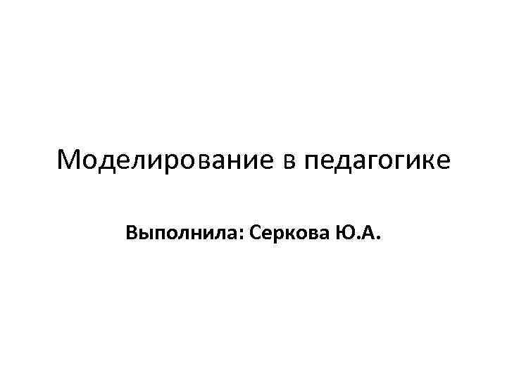 Моделирование в педагогике Выполнила: Серкова Ю. А. 