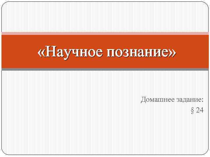  «Научное познание» Домашнее задание: § 24 