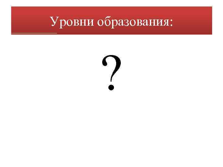 Уровни образования: ? 