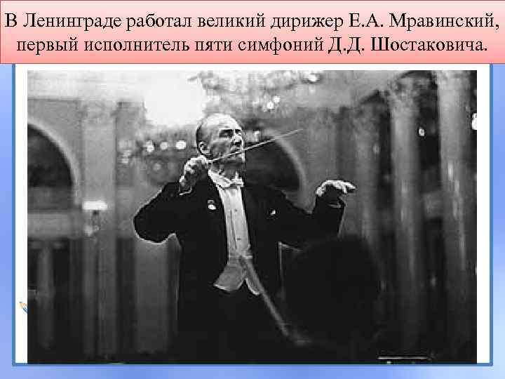 В Ленинграде работал великий дирижер Е. А. Мравинский, первый исполнитель пяти симфоний Д. Д.