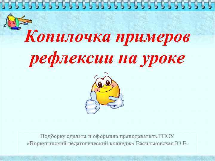 Копилочка примеров рефлексии на уроке Подборку сделала и оформила преподаватель ГПОУ «Воркутинский педагогический колледж»