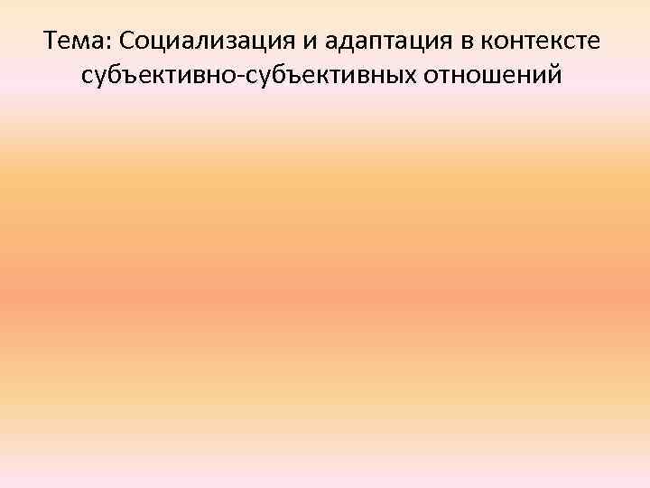 Тема: Социализация и адаптация в контексте субъективно-субъективных отношений 