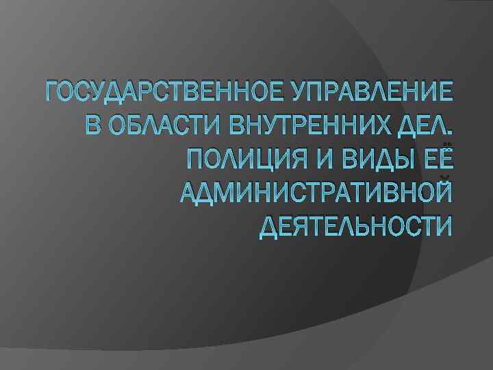 ГОСУДАРСТВЕННОЕ УПРАВЛЕНИЕ В ОБЛАСТИ ВНУТРЕННИХ ДЕЛ. ПОЛИЦИЯ И ВИДЫ ЕЁ АДМИНИСТРАТИВНОЙ ДЕЯТЕЛЬНОСТИ 