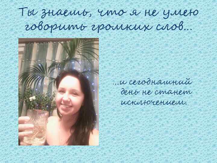 Ты знаешь, что я не умею говорить громких слов… …и сегодняшний день не станет