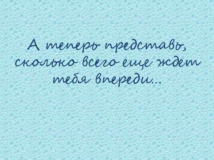 А теперь представь, сколько всего еще ждет тебя впереди… 