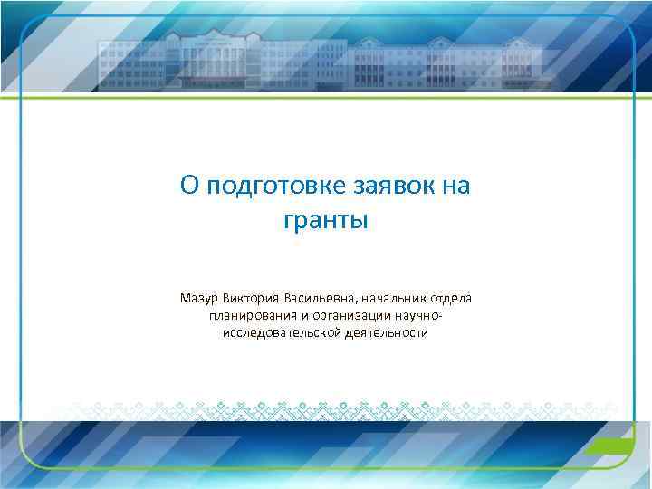 О подготовке заявок на гранты Мазур Виктория Васильевна, начальник отдела планирования и организации научноисследовательской