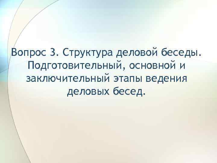 Вопрос 3. Структура деловой беседы. Подготовительный, основной и заключительный этапы ведения деловых бесед. 