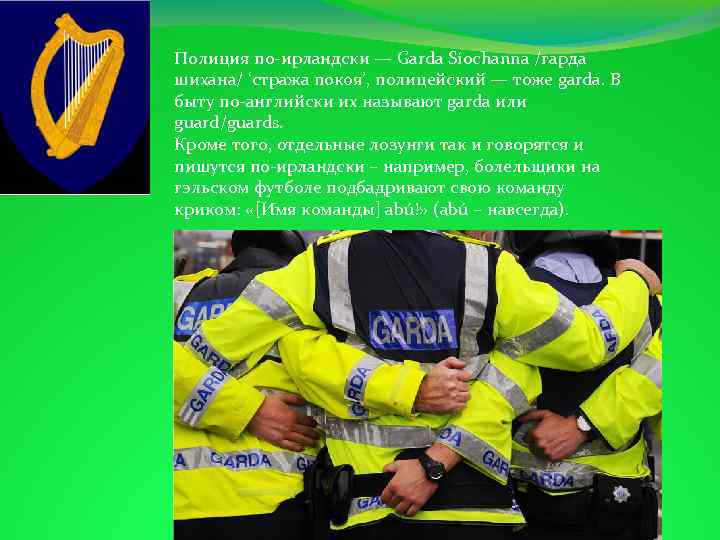 Полиция по-ирландски — Garda Síochanna /гарда шихана/ ‘стража покоя’, полицейский — тоже garda. В